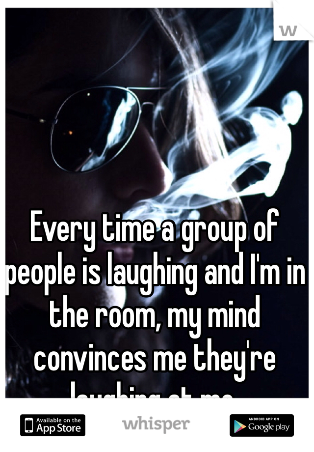 Every time a group of people is laughing and I'm in the room, my mind convinces me they're laughing at me.