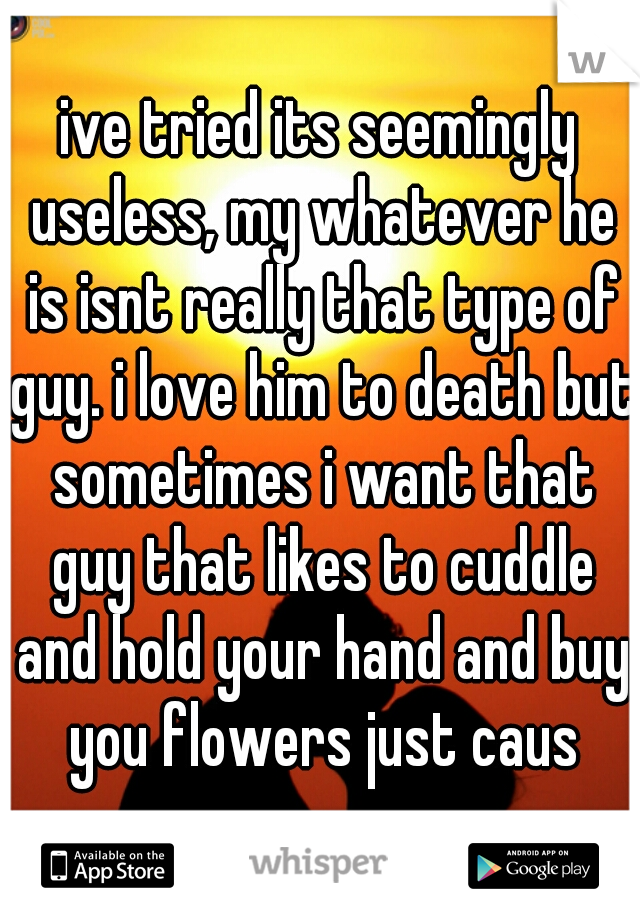 ive tried its seemingly useless, my whatever he is isnt really that type of guy. i love him to death but sometimes i want that guy that likes to cuddle and hold your hand and buy you flowers just caus