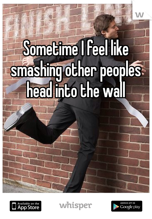 Sometime I feel like smashing other peoples head into the wall 