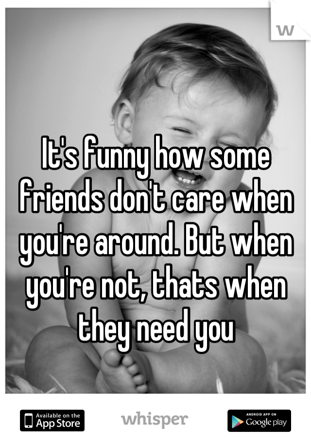 It's funny how some friends don't care when you're around. But when you're not, thats when they need you
