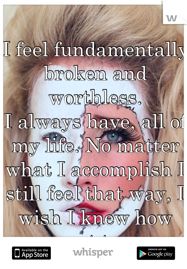 I feel fundamentally broken and worthless.
I always have, all of my life. No matter what I accomplish I still feel that way, I wish I knew how not to.