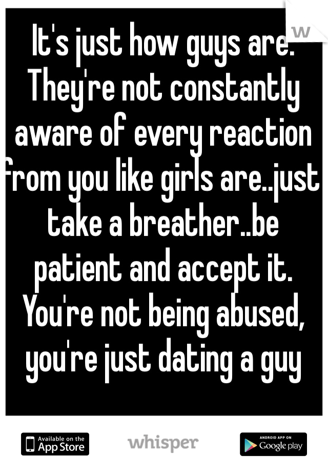 It's just how guys are. They're not constantly aware of every reaction from you like girls are..just take a breather..be patient and accept it. You're not being abused, you're just dating a guy