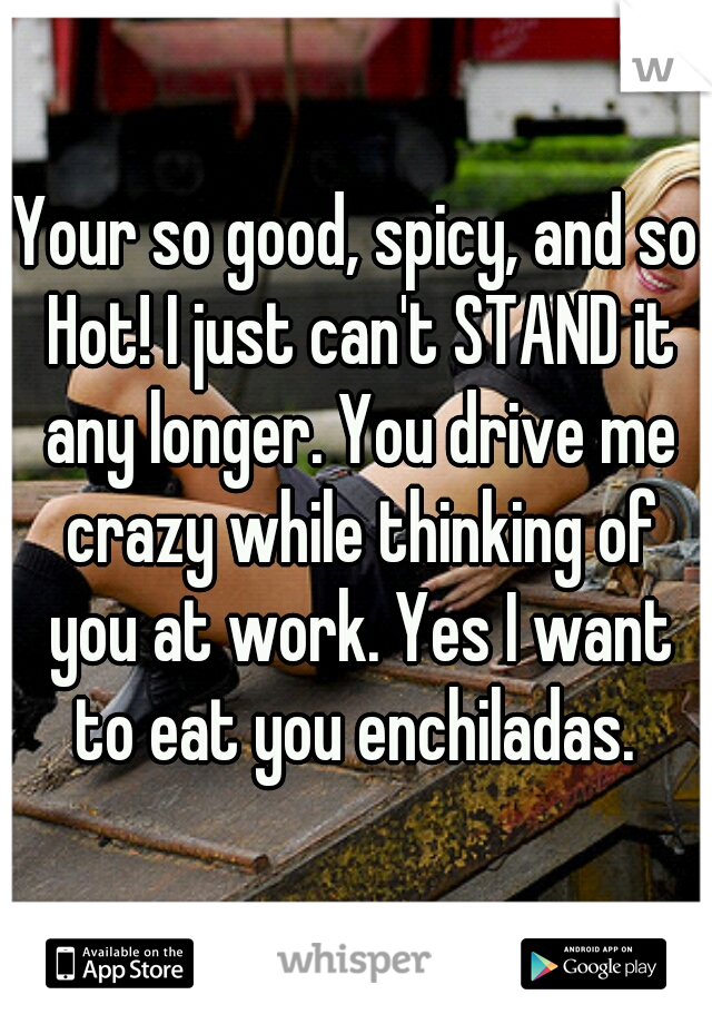 Your so good, spicy, and so Hot! I just can't STAND it any longer. You drive me crazy while thinking of you at work. Yes I want to eat you enchiladas. 