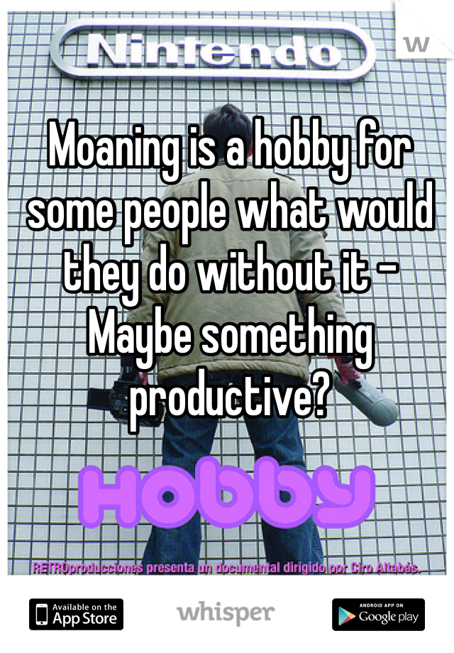 Moaning is a hobby for some people what would they do without it - Maybe something productive? 
