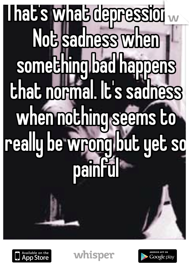 That's what depression is. Not sadness when something bad happens that normal. It's sadness when nothing seems to really be wrong but yet so painful 