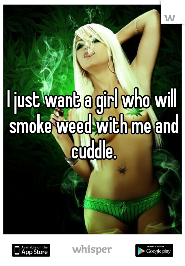 I just want a girl who will smoke weed with me and cuddle.