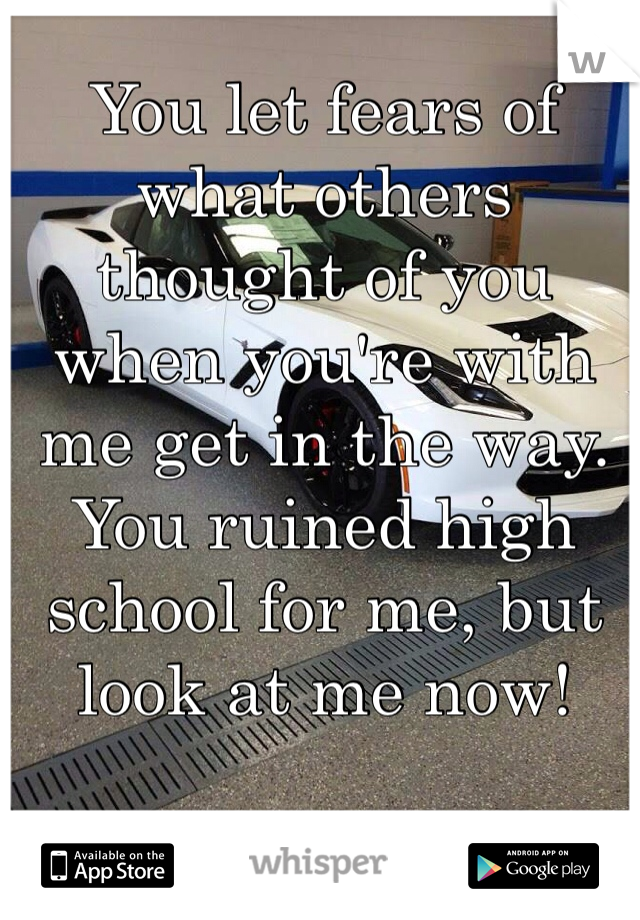 You let fears of what others thought of you when you're with me get in the way. You ruined high school for me, but look at me now!