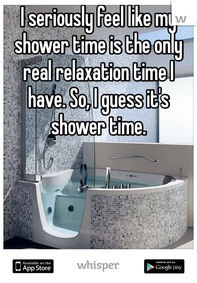 I seriously feel like my shower time is the only real relaxation time I have. So, I guess it's shower time.