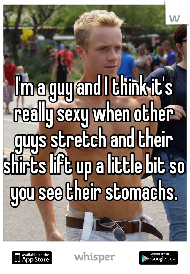 I'm a guy and I think it's really sexy when other guys stretch and their shirts lift up a little bit so you see their stomachs.