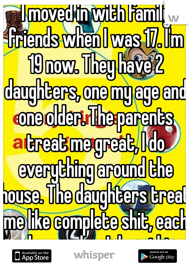I moved in with family friends when I was 17. I'm 19 now. They have 2 daughters, one my age and one older. The parents treat me great, I do everything around the house. The daughters treat me like complete shit, each and everyday. I do nothing to deserve it, they go out of their way to do it.