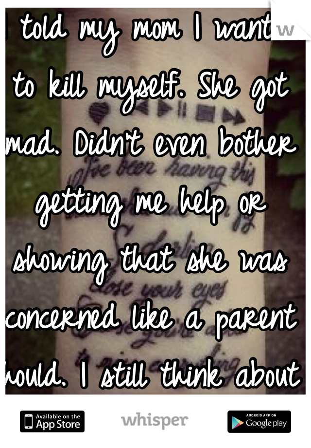 I told my mom I wanted to kill myself. She got mad. Didn't even bother getting me help or showing that she was concerned like a parent should. I still think about suicide.