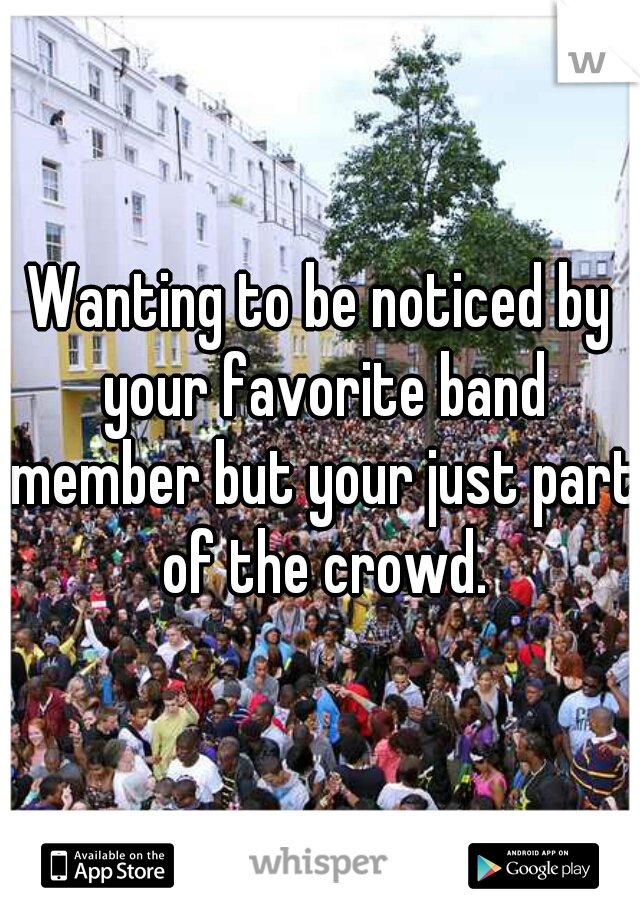 Wanting to be noticed by your favorite band member but your just part of the crowd.