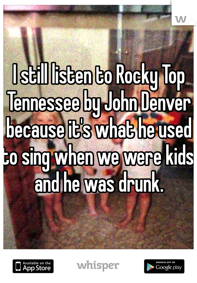 I still listen to Rocky Top Tennessee by John Denver because it's what he used to sing when we were kids and he was drunk. 