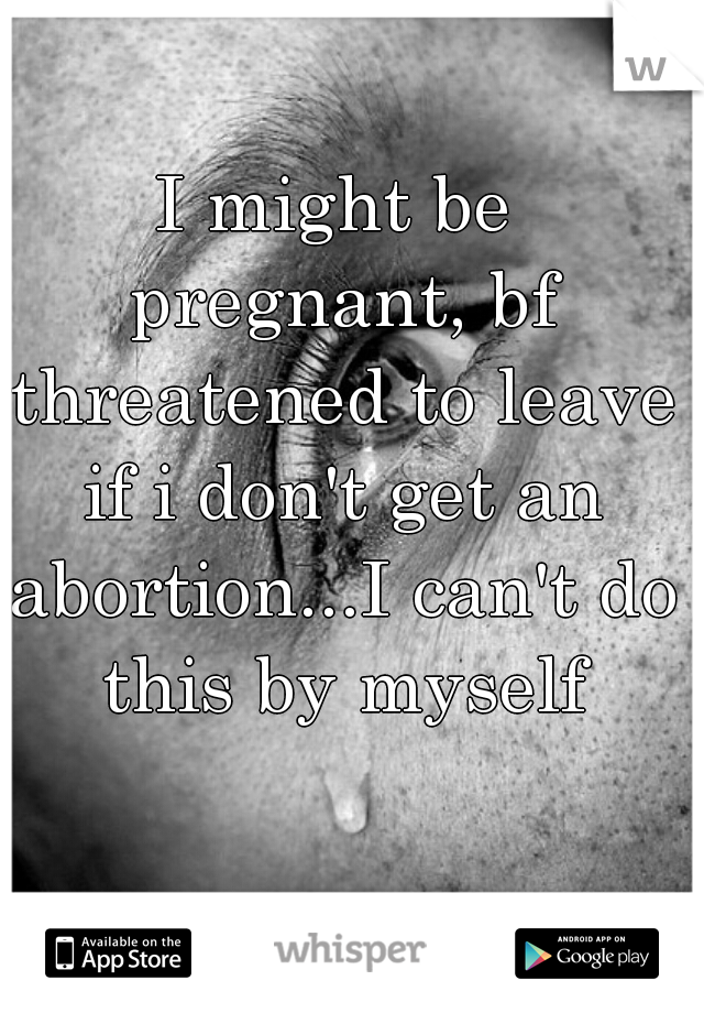 I might be pregnant, bf threatened to leave if i don't get an abortion...I can't do this by myself
