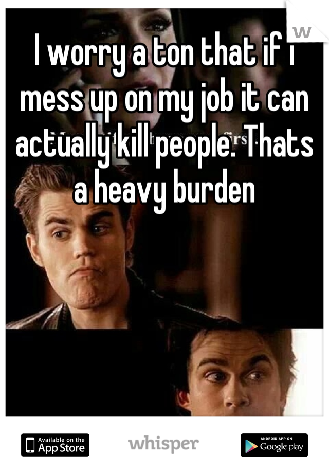 I worry a ton that if i mess up on my job it can actually kill people. Thats a heavy burden