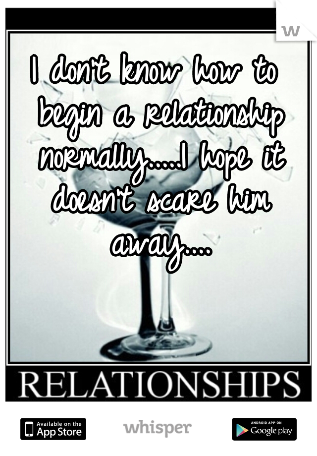 I don't know how to begin a relationship normally.....I hope it doesn't scare him away....