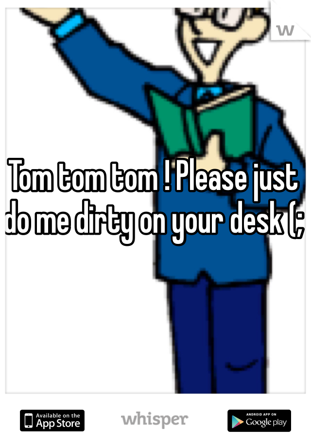 Tom tom tom ! Please just do me dirty on your desk (; 