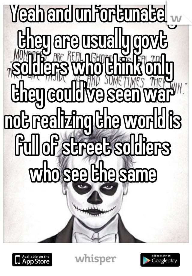 Yeah and unfortunately they are usually govt soldiers who think only they could've seen war not realizing the world is full of street soldiers who see the same