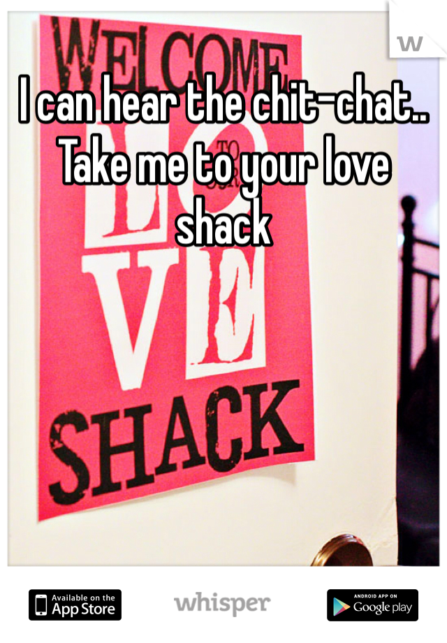 I can hear the chit-chat.. 
Take me to your love shack