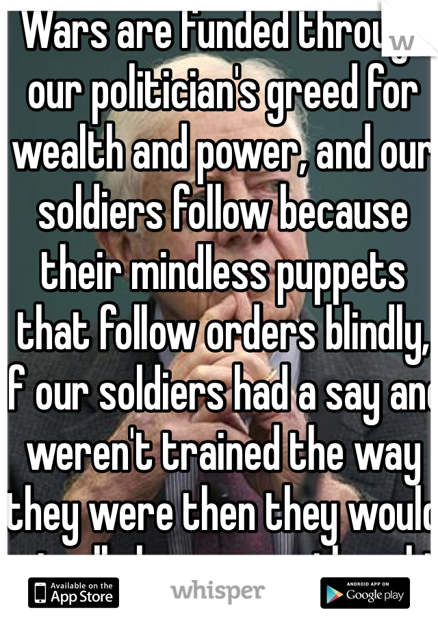 Wars are funded through our politician's greed for wealth and power, and our soldiers follow because their mindless puppets that follow orders blindly, if our soldiers had a say and weren't trained the way they were then they would actually have some thought 
