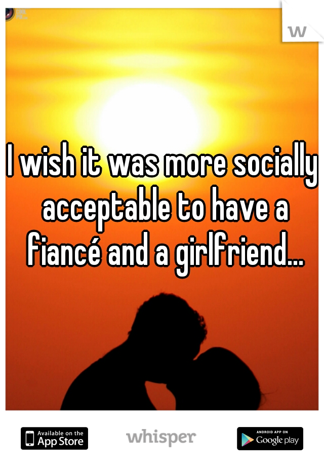 I wish it was more socially acceptable to have a fiancé and a girlfriend...