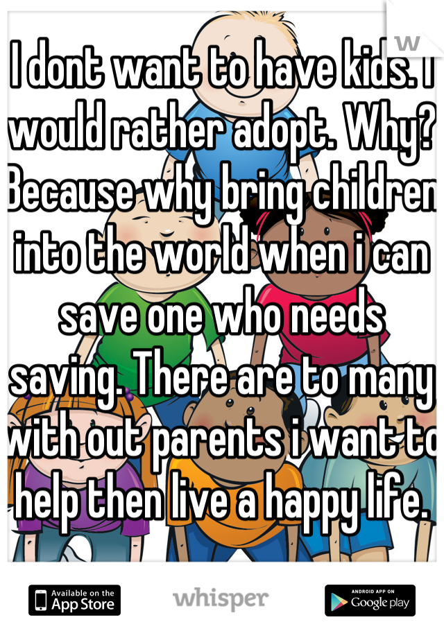 I dont want to have kids. I would rather adopt. Why? Because why bring children into the world when i can save one who needs saving. There are to many with out parents i want to help then live a happy life.  