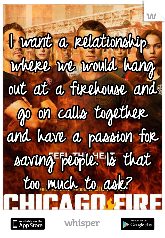 I want a relationship where we would hang out at a firehouse and go on calls together and have a passion for saving people. Is that too much to ask? 