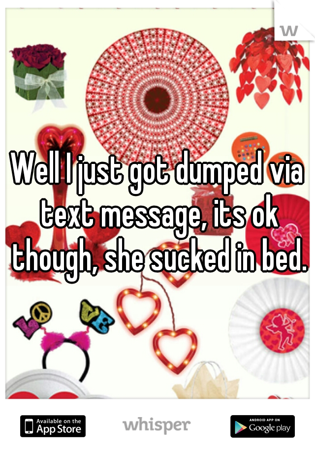 Well I just got dumped via text message, its ok though, she sucked in bed.