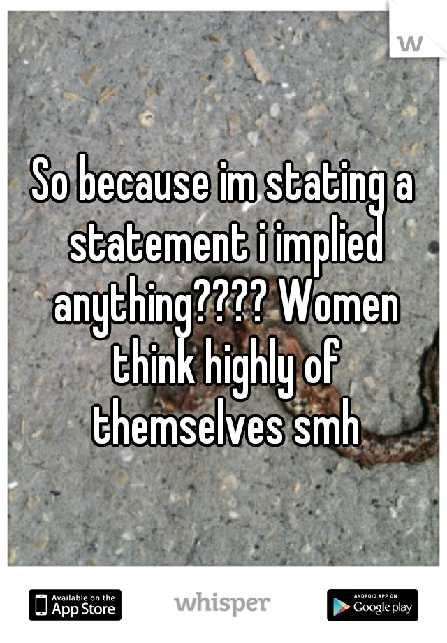 So because im stating a statement i implied anything???? Women think highly of themselves smh
