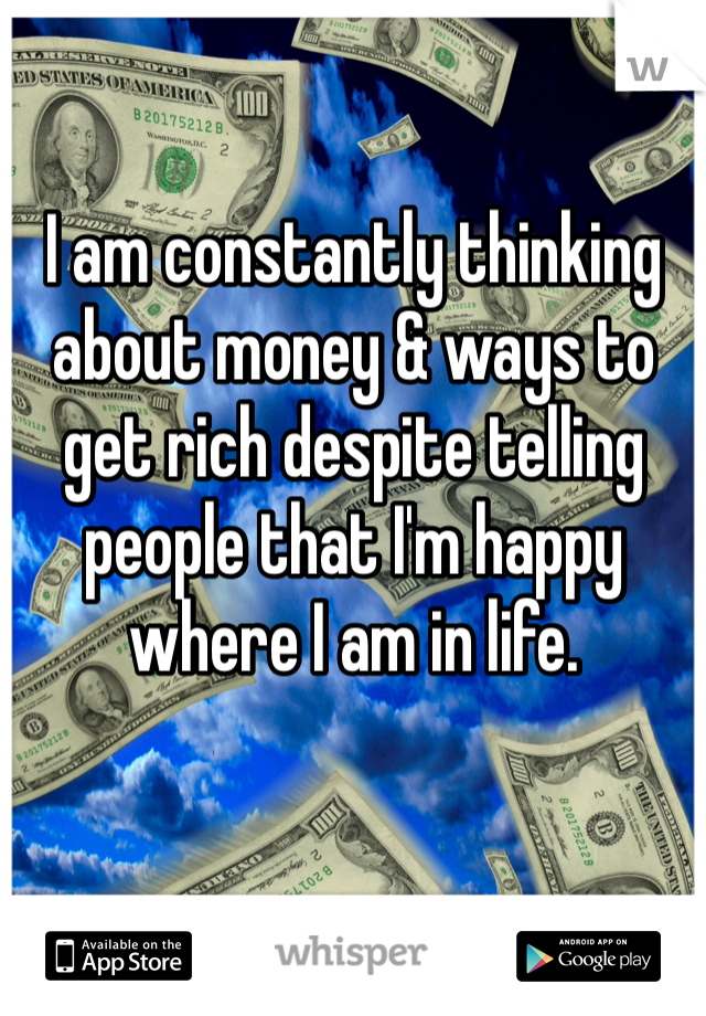 I am constantly thinking about money & ways to get rich despite telling people that I'm happy where I am in life.