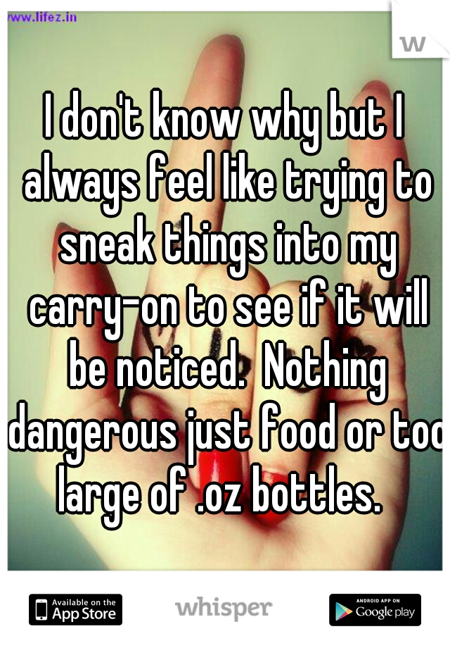 I don't know why but I always feel like trying to sneak things into my carry-on to see if it will be noticed.  Nothing dangerous just food or too large of .oz bottles.  