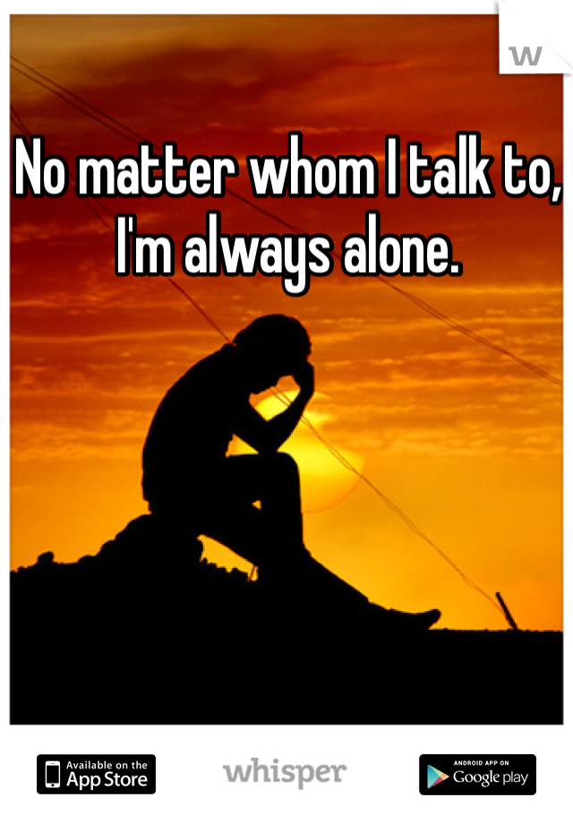 No matter whom I talk to, I'm always alone. 