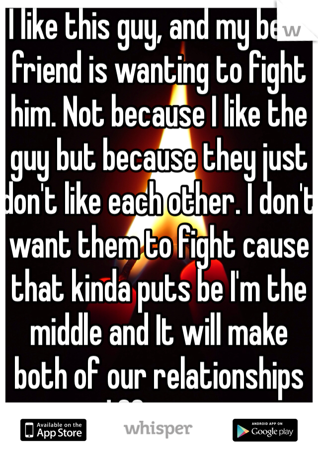 I like this guy, and my best friend is wanting to fight him. Not because I like the guy but because they just don't like each other. I don't want them to fight cause that kinda puts be I'm the middle and It will make both of our relationships different.. 
