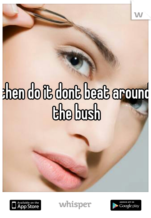 then do it dont beat around the bush