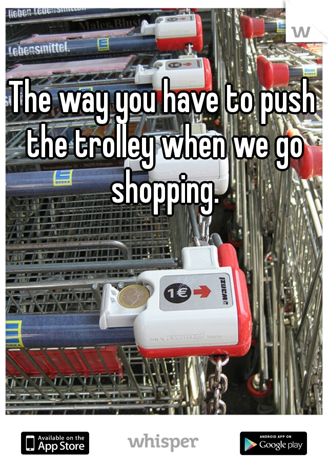 The way you have to push the trolley when we go shopping.