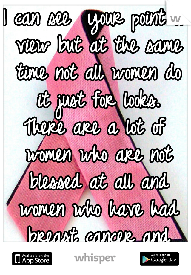 I can see  your point of view but at the same time not all women do it just for looks.
There are a lot of women who are not blessed at all and women who have had breast cancer and have them replaced. 