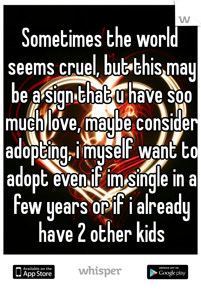 Sometimes the world seems cruel, but this may be a sign that u have soo much love, maybe consider adopting, i myself want to adopt even if im single in a few years or if i already have 2 other kids