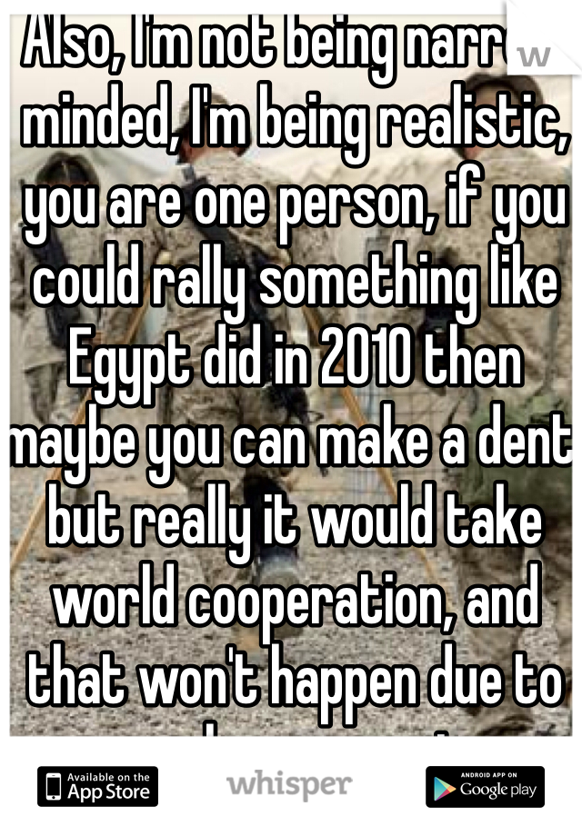 Also, I'm not being narrow minded, I'm being realistic, you are one person, if you could rally something like Egypt did in 2010 then maybe you can make a dent, but really it would take world cooperation, and that won't happen due to power hungry regimes 