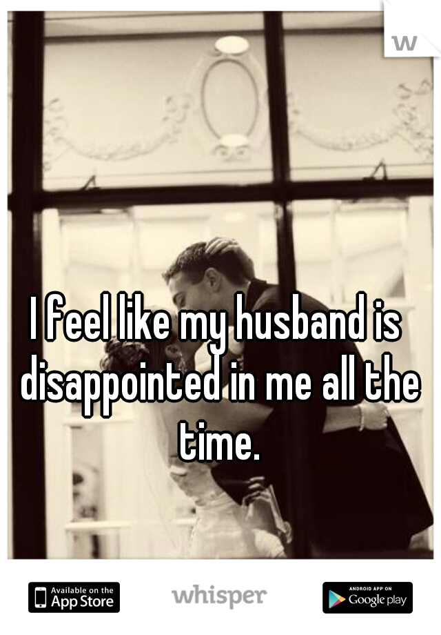 I feel like my husband is disappointed in me all the time.