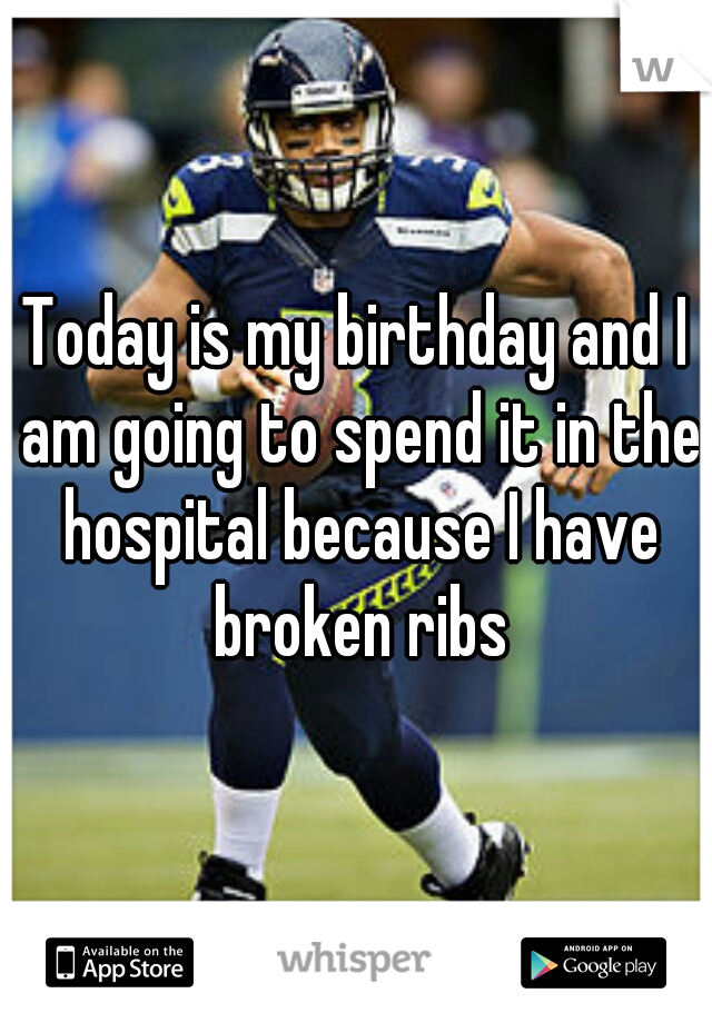 Today is my birthday and I am going to spend it in the hospital because I have broken ribs
