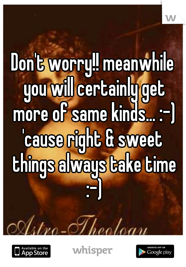 Don't worry!! meanwhile you will certainly get more of same kinds... :-)
'cause right & sweet things always take time :-)