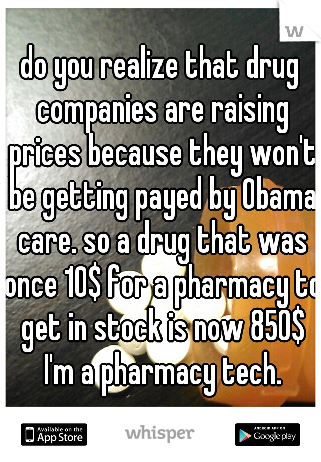 do you realize that drug companies are raising prices because they won't be getting payed by Obama care. so a drug that was once 10$ for a pharmacy to get in stock is now 850$ I'm a pharmacy tech.