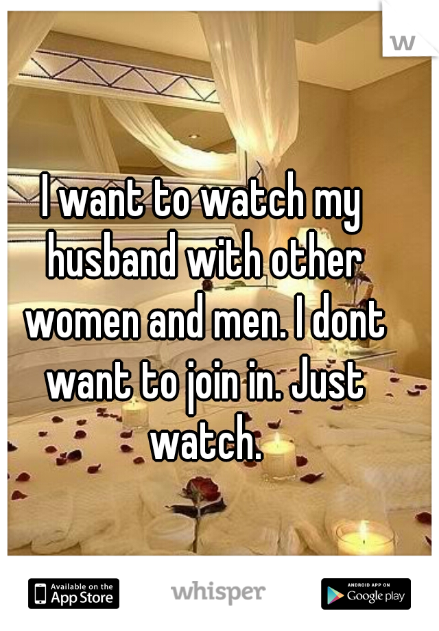 I want to watch my husband with other women and men. I dont want to join in. Just watch.