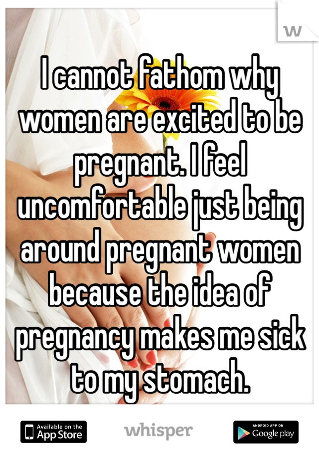 I cannot fathom why women are excited to be pregnant. I feel uncomfortable just being around pregnant women because the idea of pregnancy makes me sick to my stomach.