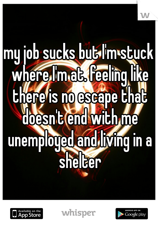 my job sucks but I'm stuck where I'm at. feeling like there is no escape that doesn't end with me unemployed and living in a shelter