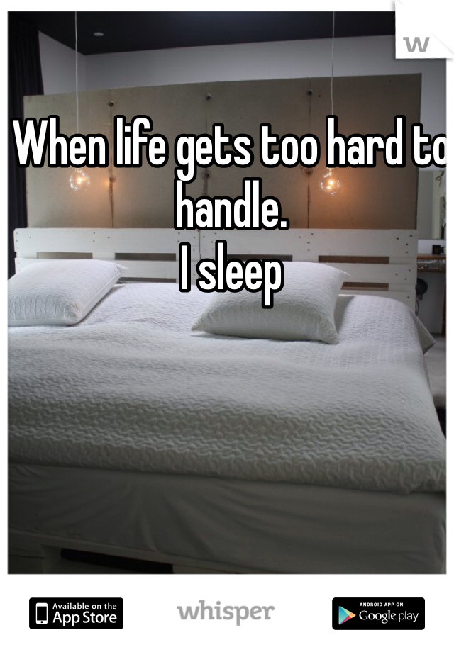 When life gets too hard to handle.
I sleep 
