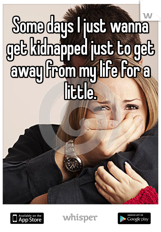 Some days I just wanna get kidnapped just to get away from my life for a little.