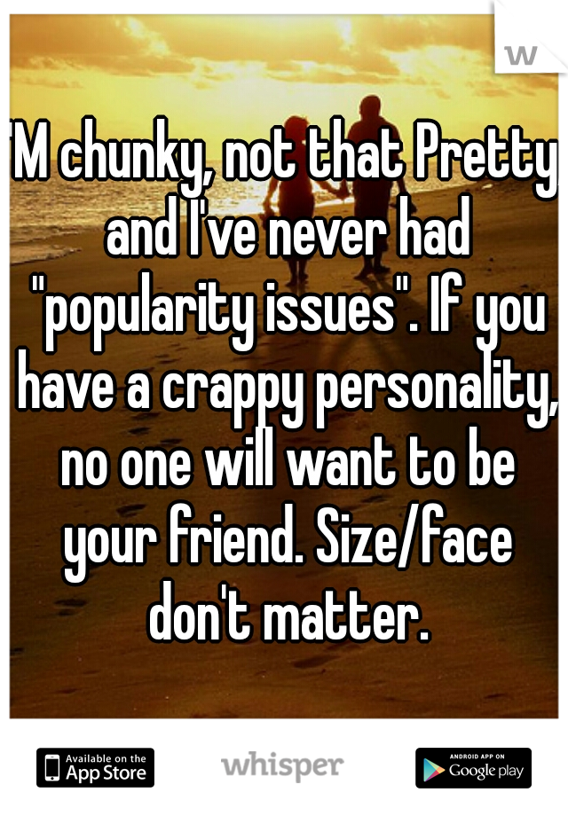 I'M chunky, not that Pretty, and I've never had "popularity issues". If you have a crappy personality, no one will want to be your friend. Size/face don't matter.