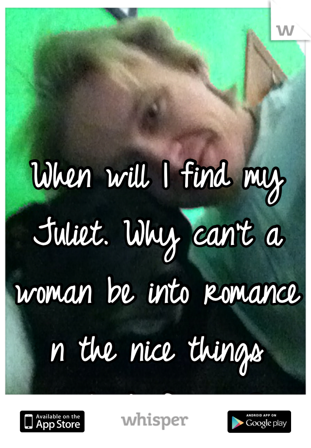 When will I find my Juliet. Why can't a woman be into romance n the nice things instead of swag?