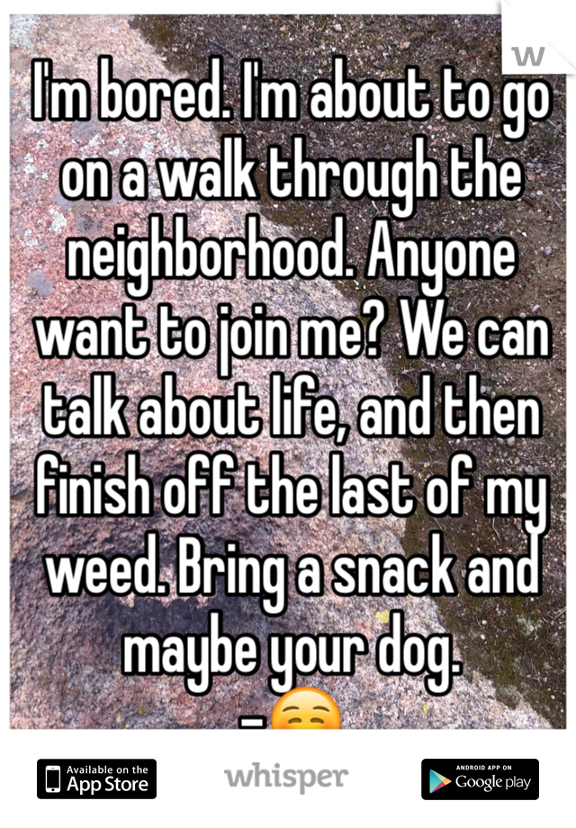 I'm bored. I'm about to go on a walk through the neighborhood. Anyone want to join me? We can talk about life, and then finish off the last of my weed. Bring a snack and maybe your dog. 
-☺️